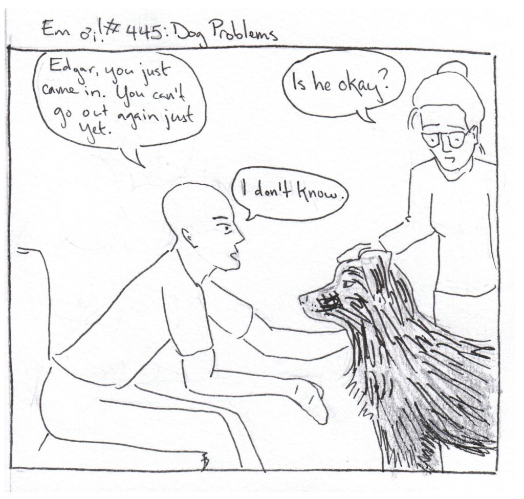 B: Edgar, you just came in. You can't go out again just yet. 
Em: Is he okay?
B: I don't know.
(Dog stares steadfastly at B.)