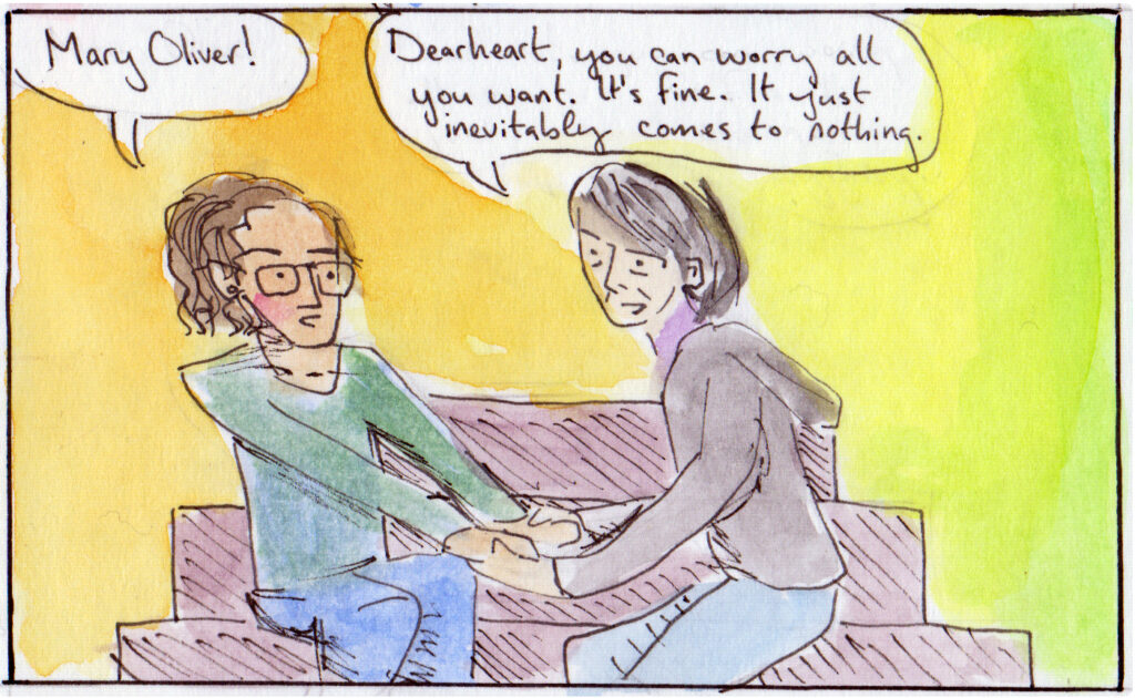 Em: Mary Oliver! Mary: Dearheart, you can worry all you want. It's fine. It just inevitably comes to nothing.