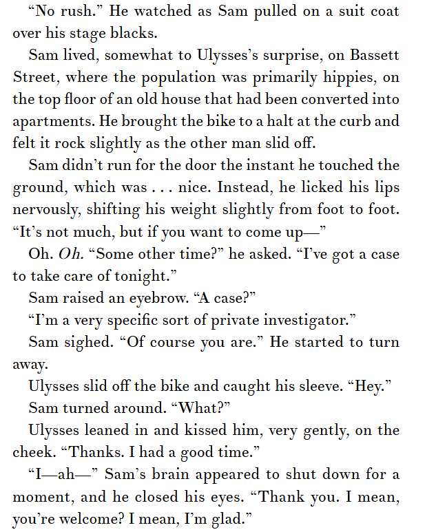 A screenshot of p. 26 in Dionysus in Wisconsin.

"No rush." He watched as Sam pulled on a suit coat over his stage blacks.
Sam lived, somewhat to Ulysses's surprise, on Bassett Street, where the population was primarily hippies, on the top floor of an old house that had been converted into apartments. He brought the bike to a halt at the curb and felt it rock slightly as the other man slid off.
Sam didn't run for the door the instant he touched the ground, which was . . . nice. Instead, he licked his lips nervously, shifting his weight slightly from foot to foot. "It's not much, but if you want to come up--"
Oh. OH. "Some other time?" he asked. I've got a case to take care of tonight."
Sam raised an eyebrow. "A case?"
"I'm a very specific sort of private investigator."
Sam sighed. "Of course you are." He started to turn away. 
Ulysses slid off his bike and caught his sleeve. "Hey."
Sam turned around. "What?"
Ulysses leaned in and kissed him, very gently, on the cheek. "Thanks. I had a good time."
"I--ah---" Sam's brain appeared to shut down for a moment, and he closed his eyes. "Thank you. I mean, you're welcome? I mean, I'm glad."