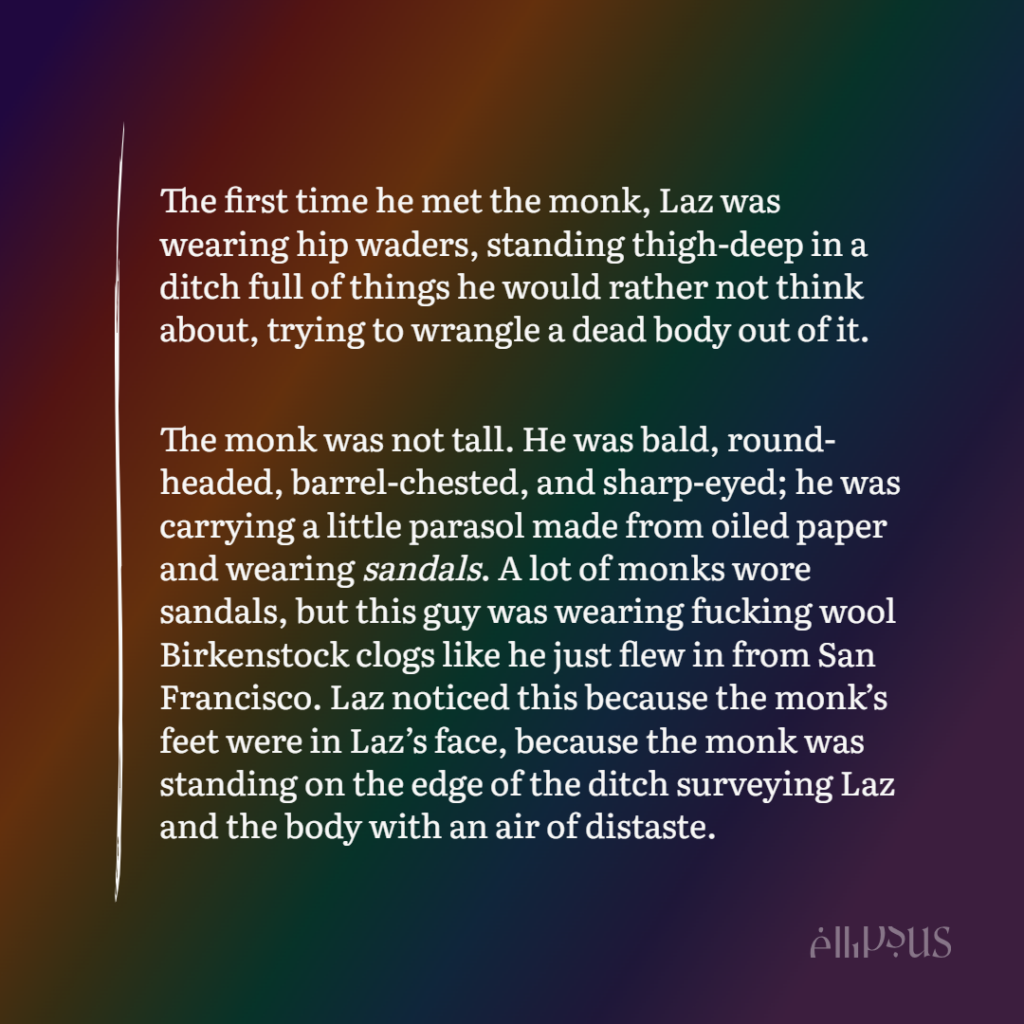 The first time he met the monk, Laz was wearing hip waders, standing thigh-deep in a ditch full of things he would rather not think about, trying to wrangle a dead body out of it. The monk was not tall. He was bald, round-headed, barrel-chested, and sharp-eyed; he was carrying a little parasol made from oiled paper and wearing sandals. A lot of monks wore sandals, but this guy was wearing fucking wool Birkenstock clogs like he just flew in from San Francisco. Laz noticed this because the monk was standing on the edge of the ditch surveying Laz and the body with an air of distaste.