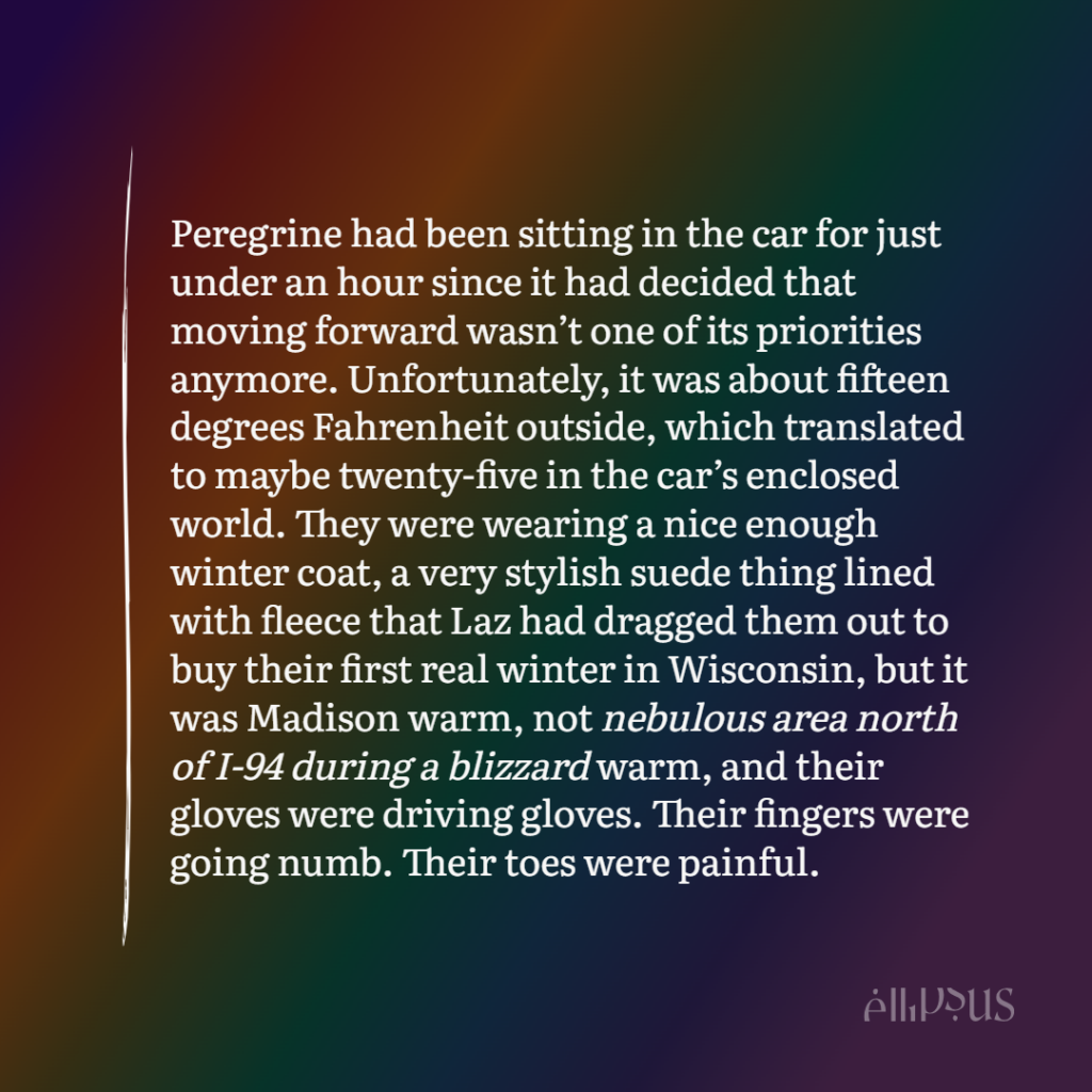 Peregrine had been sitting in the car for just under an hour since it had decided that moving forward wasn't one of its priorities anymore. Unfortunately, it was about fifteen degrees Fahrenheit outside, which translated to maybe twenty-five in the car's enclosed world. They were wearing a nice enough winter coat, a very stylish suede thing lined with fleece that Laz had dragged them out to buy their first real winter in Wisconsin, but it was Madison warm, not nebulous area north of I-94 during a blizzard warm, and their gloves were driving gloves. Their fingers were going numb. Their toes were painful.